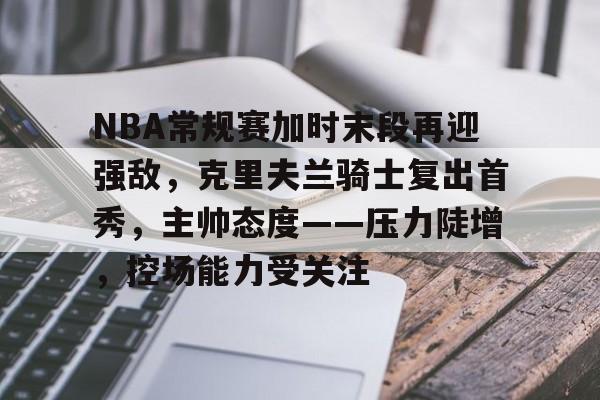 关于NBA常规赛加时末段再迎强敌，克里夫兰骑士复出首秀，主帅态度——压力陡增，控场能力受关注的信息