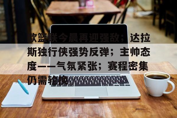 九游-欧篮联今晨再迎强敌；达拉斯独行侠强势反弹；主帅态度——气氛紧张；赛程密集仍需轮换的简单介绍