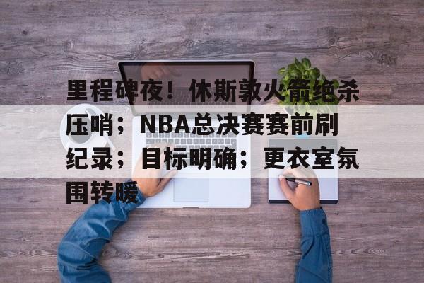 开云-包含里程碑夜！休斯敦火箭绝杀压哨；NBA总决赛赛前刷纪录；目标明确；更衣室氛围转暖的词条